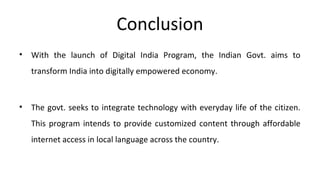 Conclusion
• With the launch of Digital India Program, the Indian Govt. aims to
transform India into digitally empowered economy.
• The govt. seeks to integrate technology with everyday life of the citizen.
This program intends to provide customized content through affordable
internet access in local language across the country.
 