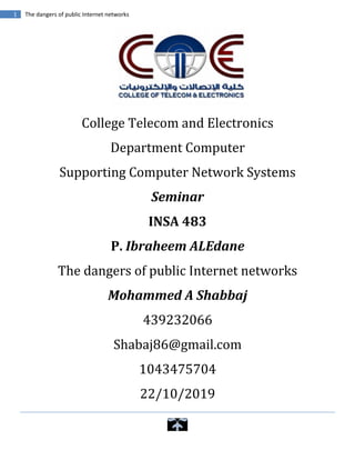 1 The dangers of public Internet networks
College Telecom and Electronics
Department Computer
Supporting Computer Network Systems
Seminar
INSA 483
P. Ibraheem ALEdane
The dangers of public Internet networks
Mohammed A Shabbaj
439232066
Shabaj86@gmail.com
1043475704
22/10/2019
 