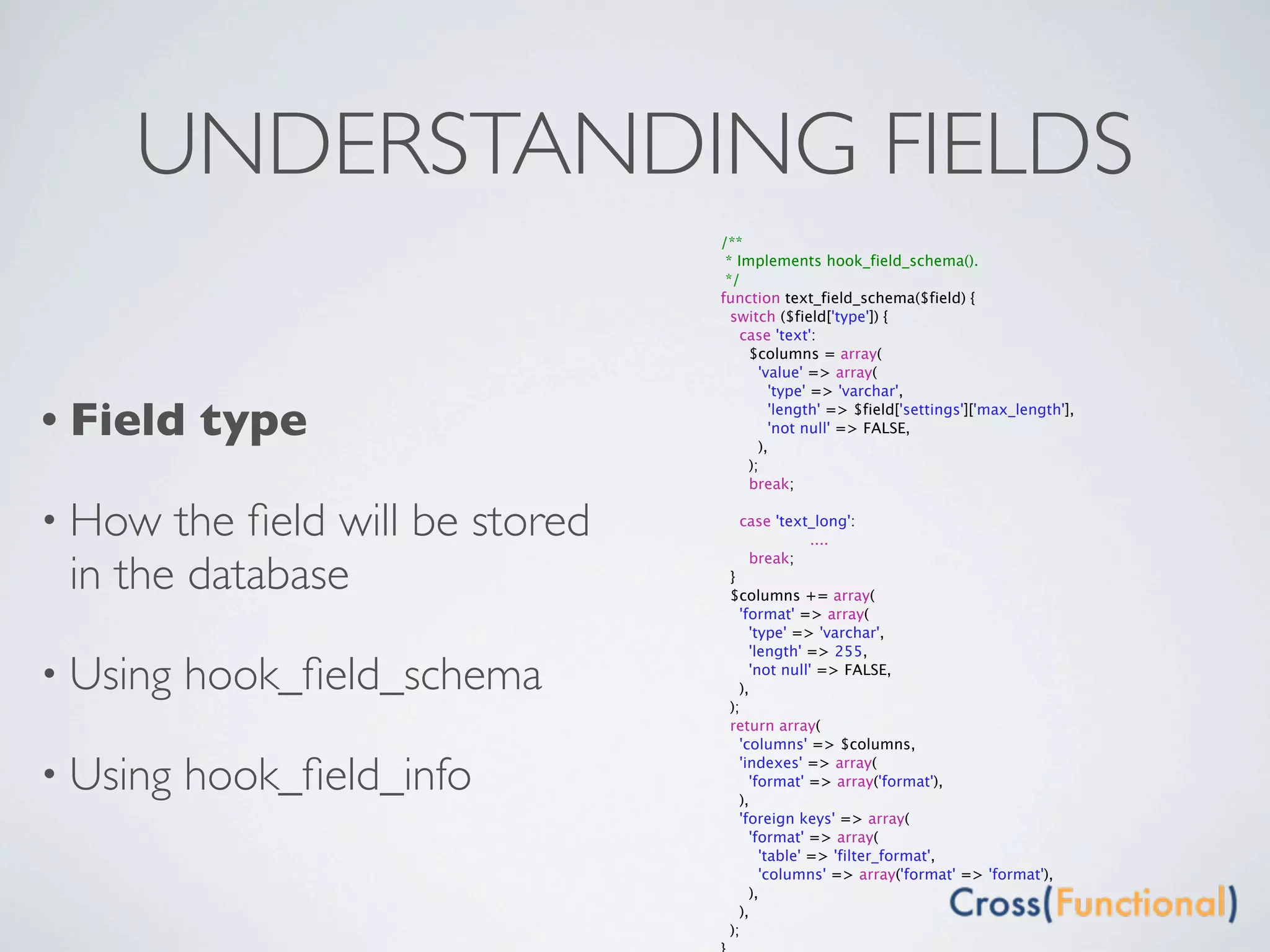 UNDERSTANDING FIELDS
                                 /**
                                  * Implements hook_field_schema().
                                  */
                                 function text_field_schema($field) {
                                   switch ($field['type']) {
                                     case 'text':
                                      $columns = array(
                                        'value' => array(
                                          'type' => 'varchar',

• Field   type                            'length' => $field['settings']['max_length'],
                                          'not null' => FALSE,
                                        ),
                                      );
                                      break;

• How  the ﬁeld will be stored   
                                      case 'text_long':
                                        
       ....

 in the database
                                       break;
                                     }
                                     $columns += array(
                                       'format' => array(
                                         'type' => 'varchar',
                                         'length' => 255,

• Using   hook_ﬁeld_schema             ),
                                         'not null' => FALSE,

                                     );
                                     return array(
                                       'columns' => $columns,

• Using   hook_ﬁeld_info               'indexes' => array(

                                       ),
                                         'format' => array('format'),

                                       'foreign keys' => array(
                                         'format' => array(
                                           'table' => 'filter_format',
                                           'columns' => array('format' => 'format'),
                                         ),
                                       ),
                                     );
 