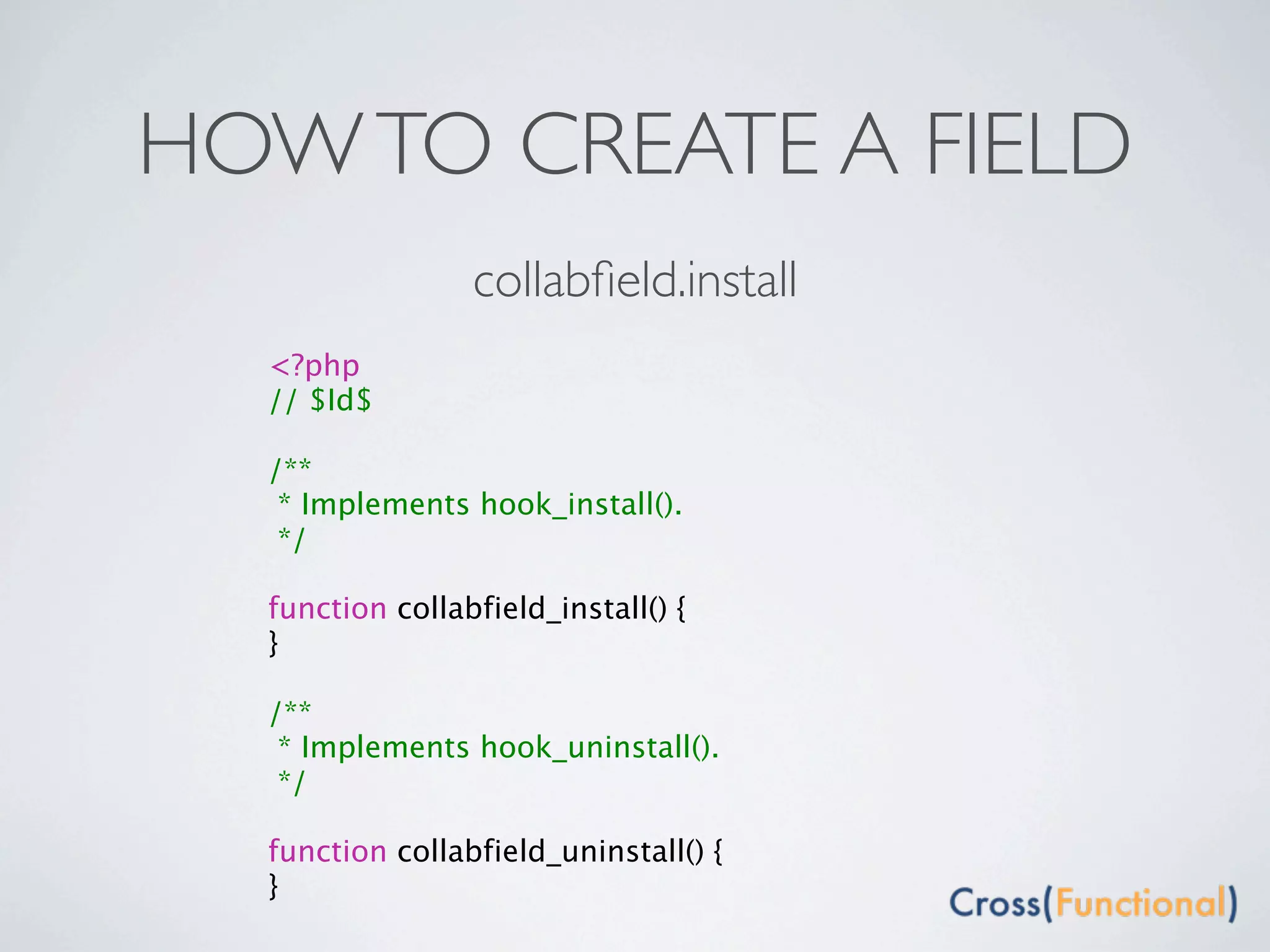 HOW TO CREATE A FIELD
                 collabﬁeld.install
  <?php
  // $Id$

  /**
   * Implements hook_install().
   */

  function collabfield_install() {
  }

  /**
   * Implements hook_uninstall().
   */

  function collabfield_uninstall() {
  }
 