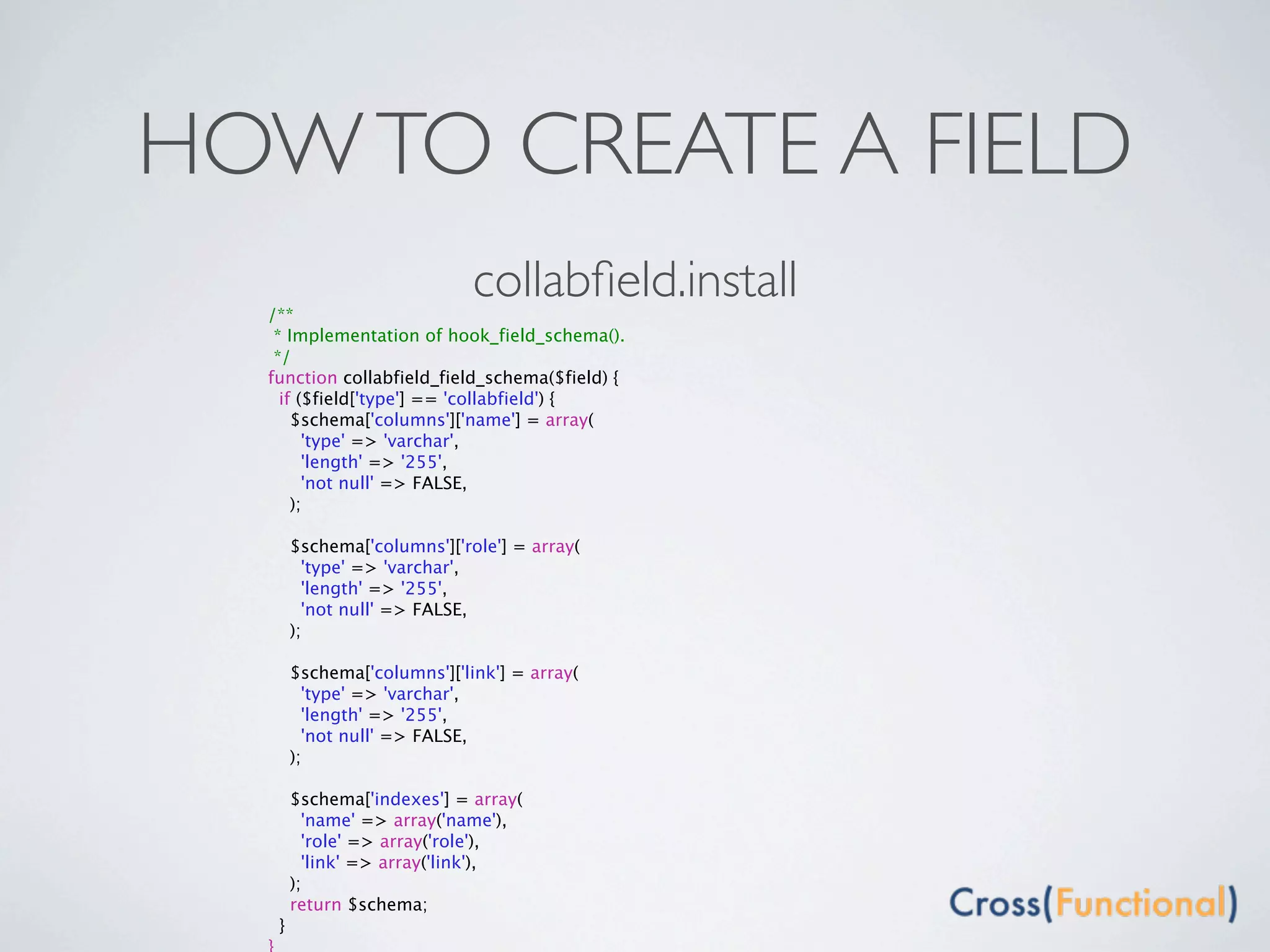 HOW TO CREATE A FIELD
  /**
                             collabﬁeld.install
   * Implementation of hook_field_schema().
   */
  function collabfield_field_schema($field) {
    if ($field['type'] == 'collabfield') {
      $schema['columns']['name'] = array(
        'type' => 'varchar',
        'length' => '255',
        'not null' => FALSE,
      );

       $schema['columns']['role'] = array(
         'type' => 'varchar',
         'length' => '255',
         'not null' => FALSE,
       );

       $schema['columns']['link'] = array(
         'type' => 'varchar',
         'length' => '255',
         'not null' => FALSE,
       );

       $schema['indexes'] = array(
         'name' => array('name'),
         'role' => array('role'),
         'link' => array('link'),
       );
       return $schema;
   }
 