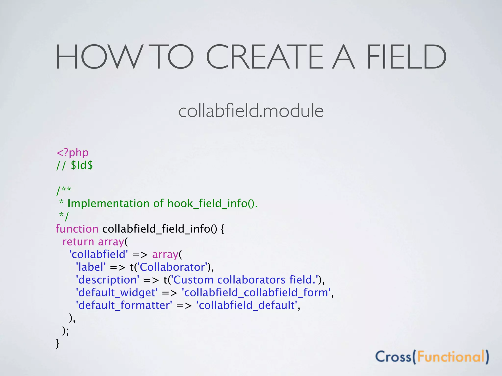 HOW TO CREATE A FIELD
                         collabﬁeld.module
<?php
// $Id$

/**
 * Implementation of hook_field_info().
 */
function collabfield_field_info() {
  return array(
    'collabfield' => array(
      'label' => t('Collaborator'),
      'description' => t('Custom collaborators field.'),
      'default_widget' => 'collabfield_collabfield_form',
      'default_formatter' => 'collabfield_default',
    ),
  );
}
 