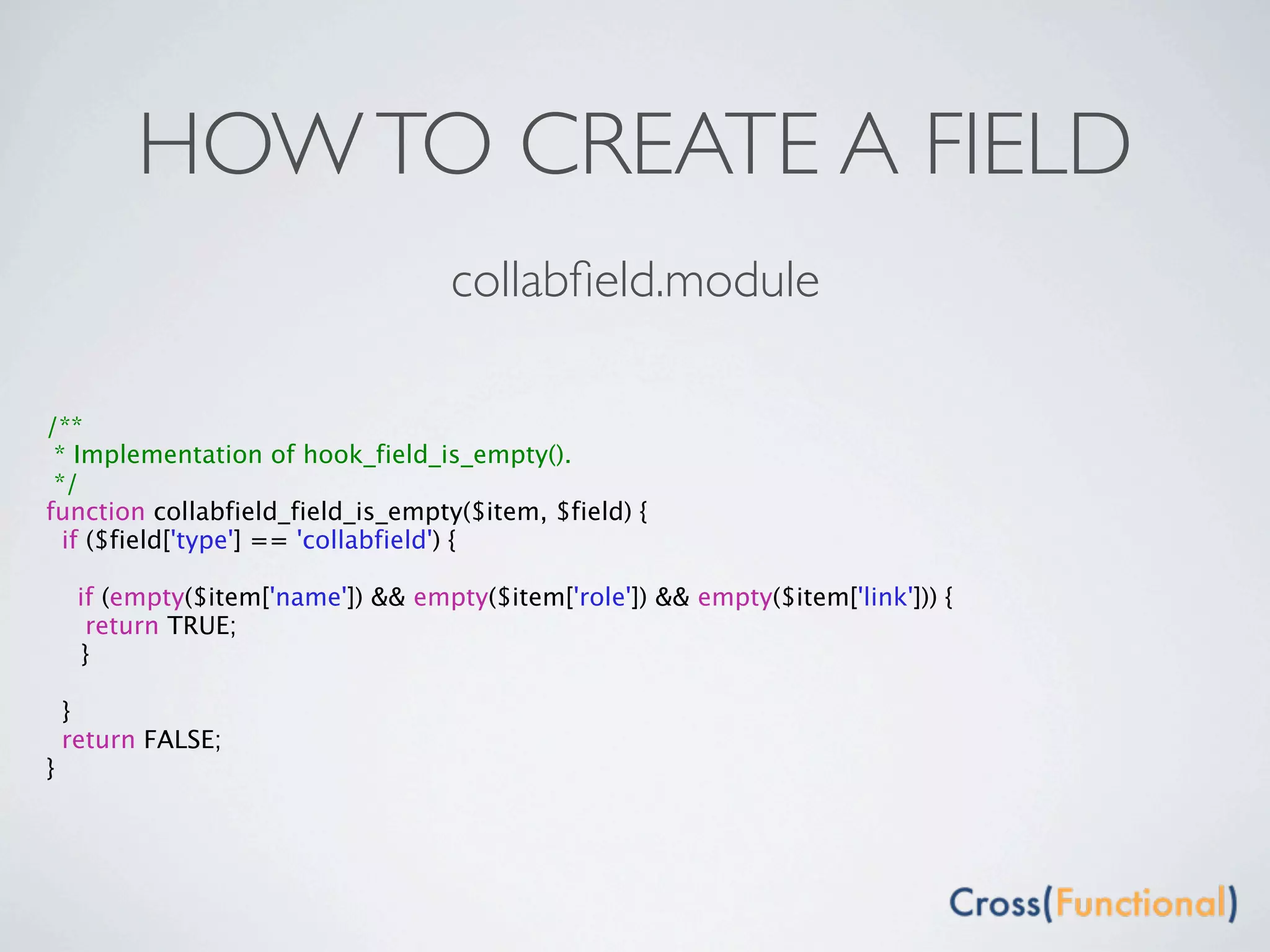 HOW TO CREATE A FIELD
                                   collabﬁeld.module

/**
 * Implementation of hook_field_is_empty().
 */
function collabfield_field_is_empty($item, $field) {
  if ($field['type'] == 'collabfield') {

    if (empty($item['name']) && empty($item['role']) && empty($item['link'])) {
     return TRUE;

 }

  }
  return FALSE;
}
 