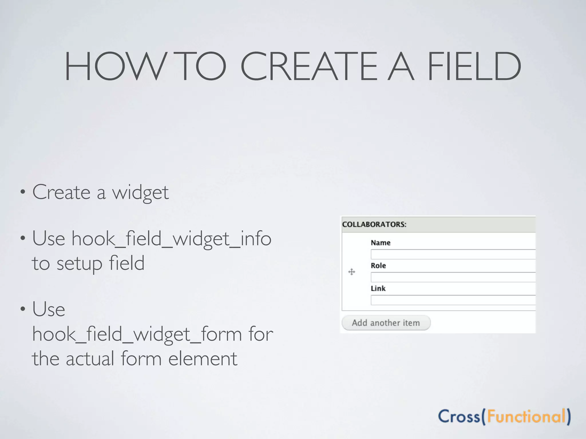 HOW TO CREATE A FIELD

• Create   a widget

• Use hook_ﬁeld_widget_info
 to setup ﬁeld

• Use
 hook_ﬁeld_widget_form for
 the actual form element
 