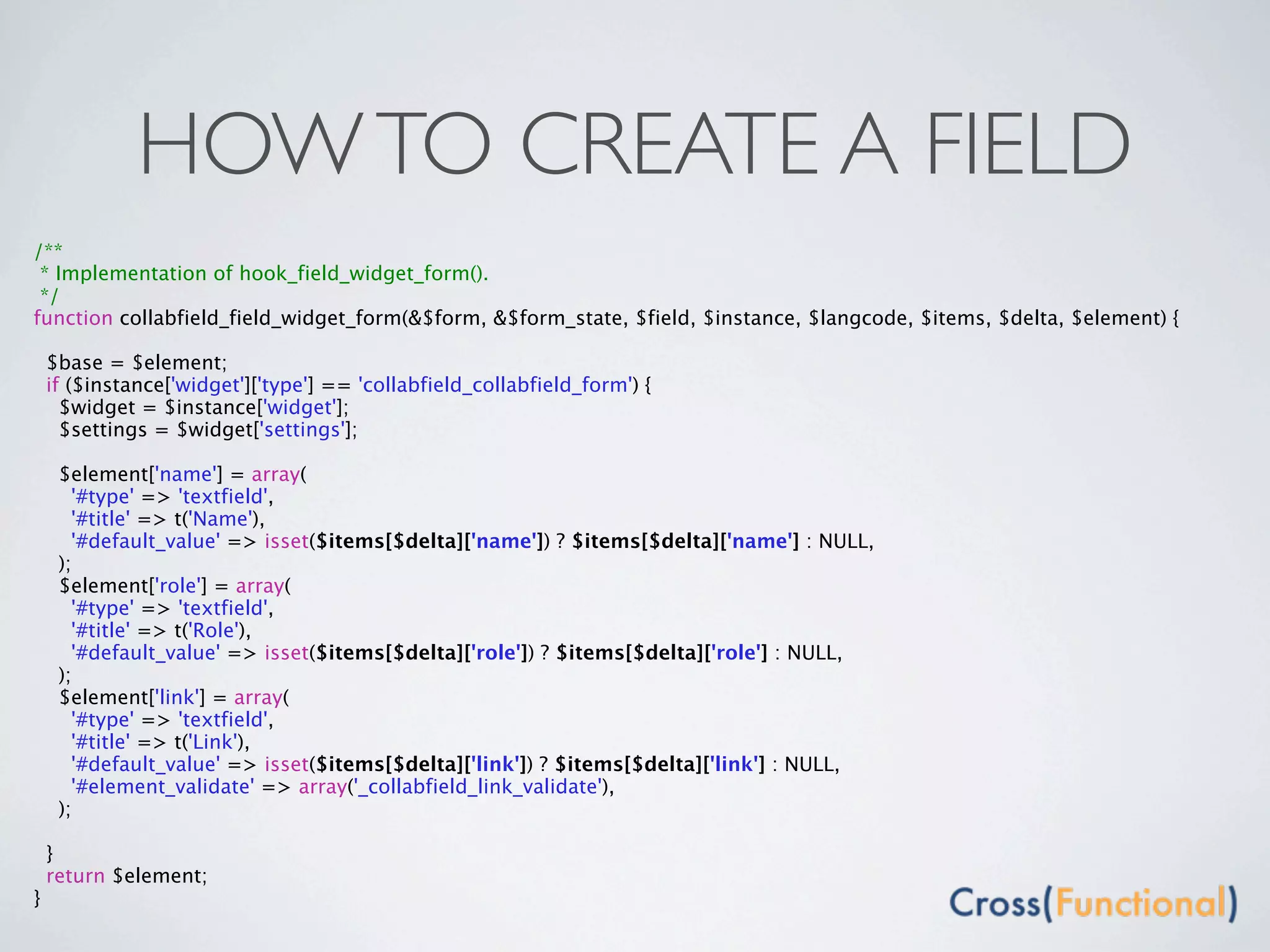 HOW TO CREATE A FIELD
/**
 * Implementation of hook_field_widget_form().
 */
function collabfield_field_widget_form(&$form, &$form_state, $field, $instance, $langcode, $items, $delta, $element) {

    $base = $element;
    if ($instance['widget']['type'] == 'collabfield_collabfield_form') {
      $widget = $instance['widget'];
      $settings = $widget['settings'];

     $element['name'] = array(
       '#type' => 'textfield',
       '#title' => t('Name'),
       '#default_value' => isset($items[$delta]['name']) ? $items[$delta]['name'] : NULL,
     );
     $element['role'] = array(
       '#type' => 'textfield',
       '#title' => t('Role'),
       '#default_value' => isset($items[$delta]['role']) ? $items[$delta]['role'] : NULL,
     );
     $element['link'] = array(
       '#type' => 'textfield',
       '#title' => t('Link'),
       '#default_value' => isset($items[$delta]['link']) ? $items[$delta]['link'] : NULL,
       '#element_validate' => array('_collabfield_link_validate'),
     );

    }
    return $element;
}
 
