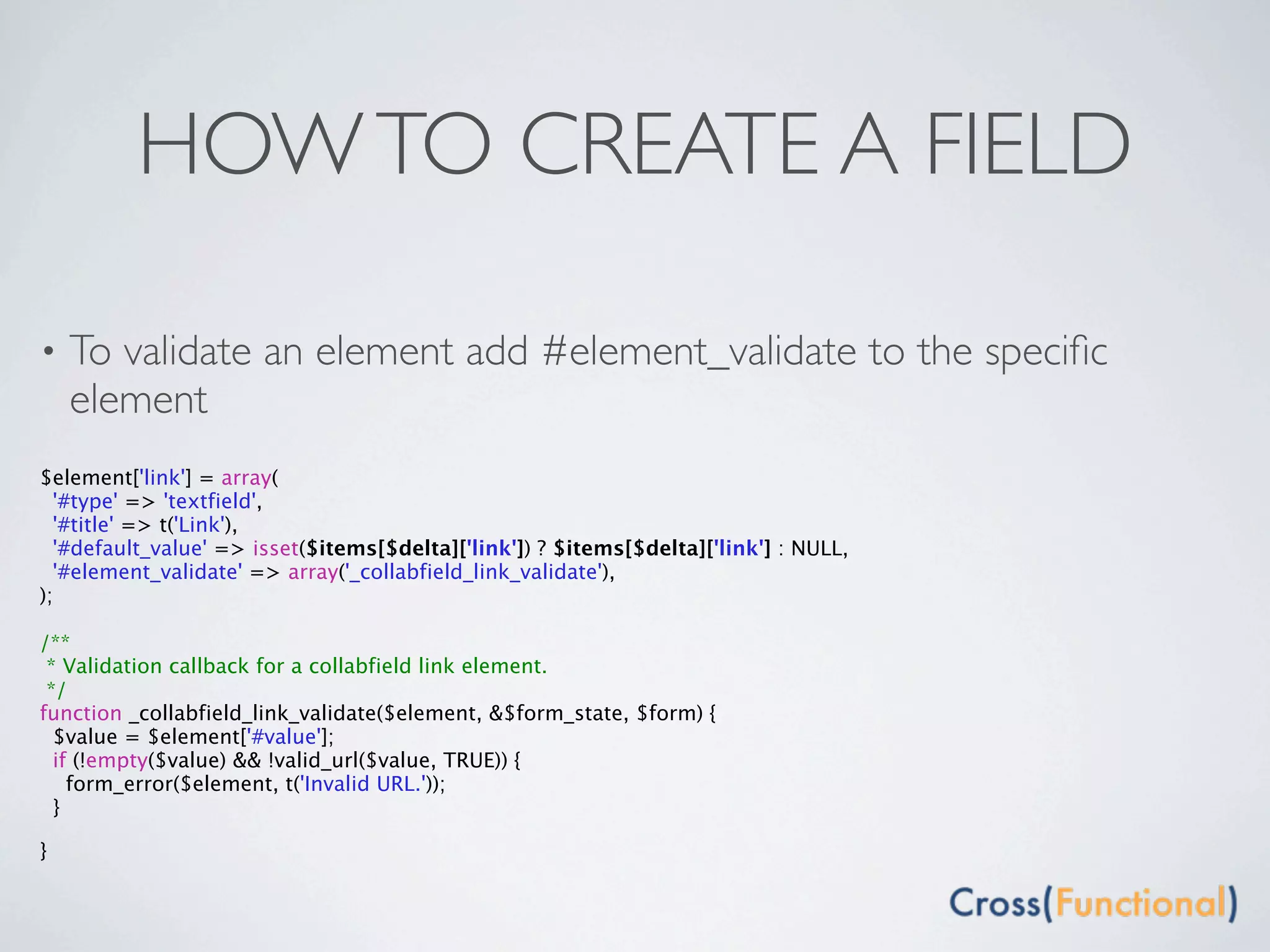 HOW TO CREATE A FIELD

•   To validate an element add #element_validate to the speciﬁc
    element
$element['link'] = array(
  '#type' => 'textfield',
  '#title' => t('Link'),
  '#default_value' => isset($items[$delta]['link']) ? $items[$delta]['link'] : NULL,
  '#element_validate' => array('_collabfield_link_validate'),
);

/**
 * Validation callback for a collabfield link element.
 */
function _collabfield_link_validate($element, &$form_state, $form) {
  $value = $element['#value'];
  if (!empty($value) && !valid_url($value, TRUE)) {
    form_error($element, t('Invalid URL.'));
  }

}
 