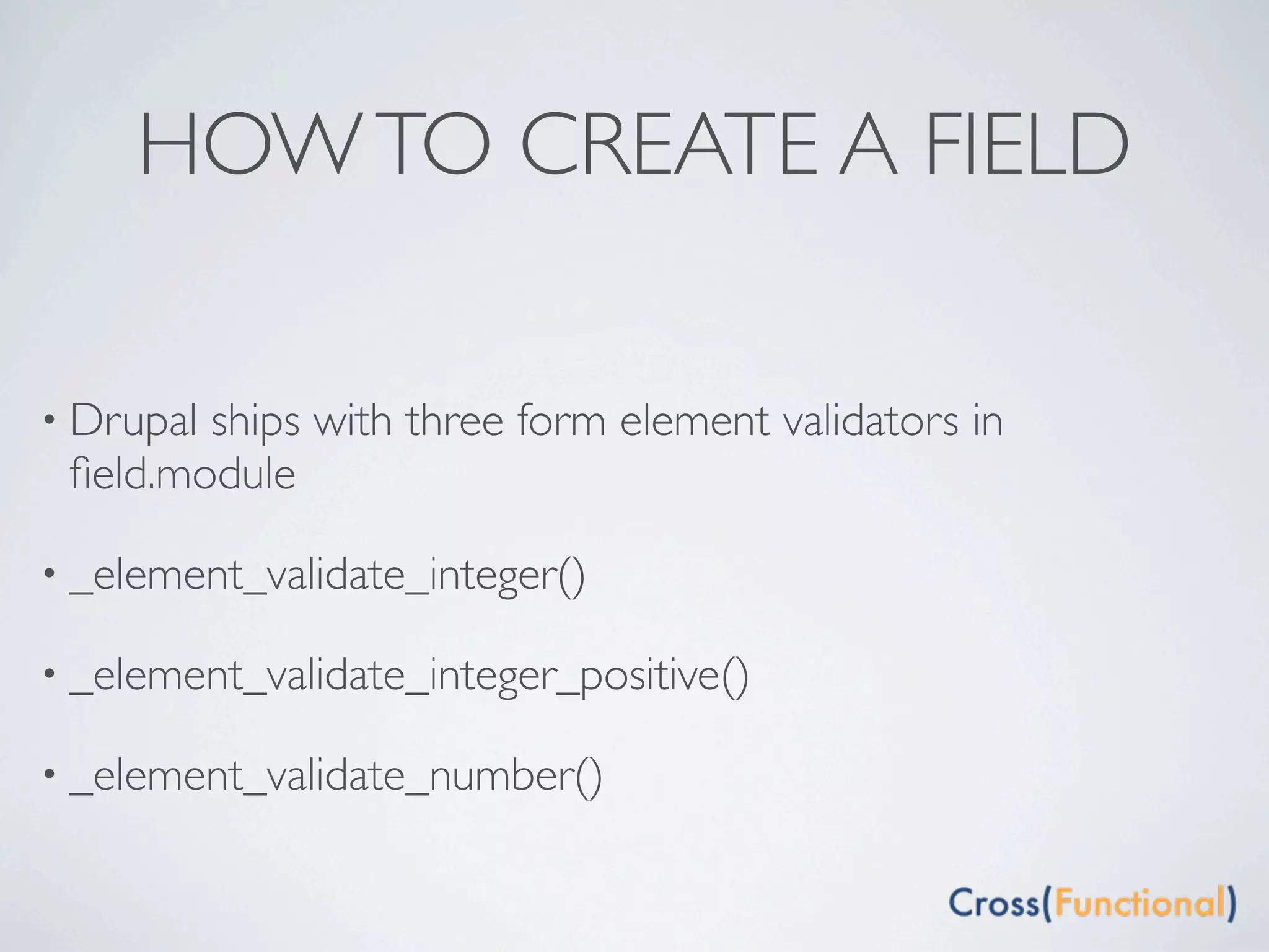 HOW TO CREATE A FIELD

• Drupalships with three form element validators in
 ﬁeld.module

• _element_validate_integer()

• _element_validate_integer_positive()

• _element_validate_number()
 