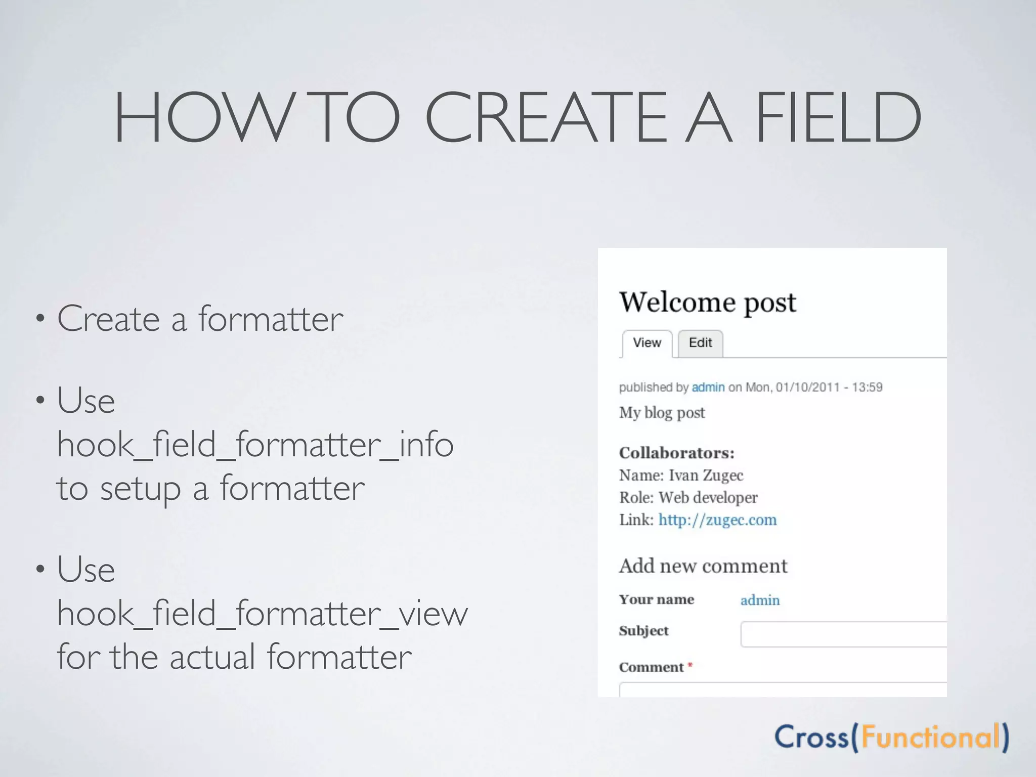 HOW TO CREATE A FIELD

• Create   a formatter

• Use
 hook_ﬁeld_formatter_info
 to setup a formatter

• Use
 hook_ﬁeld_formatter_view
 for the actual formatter
 