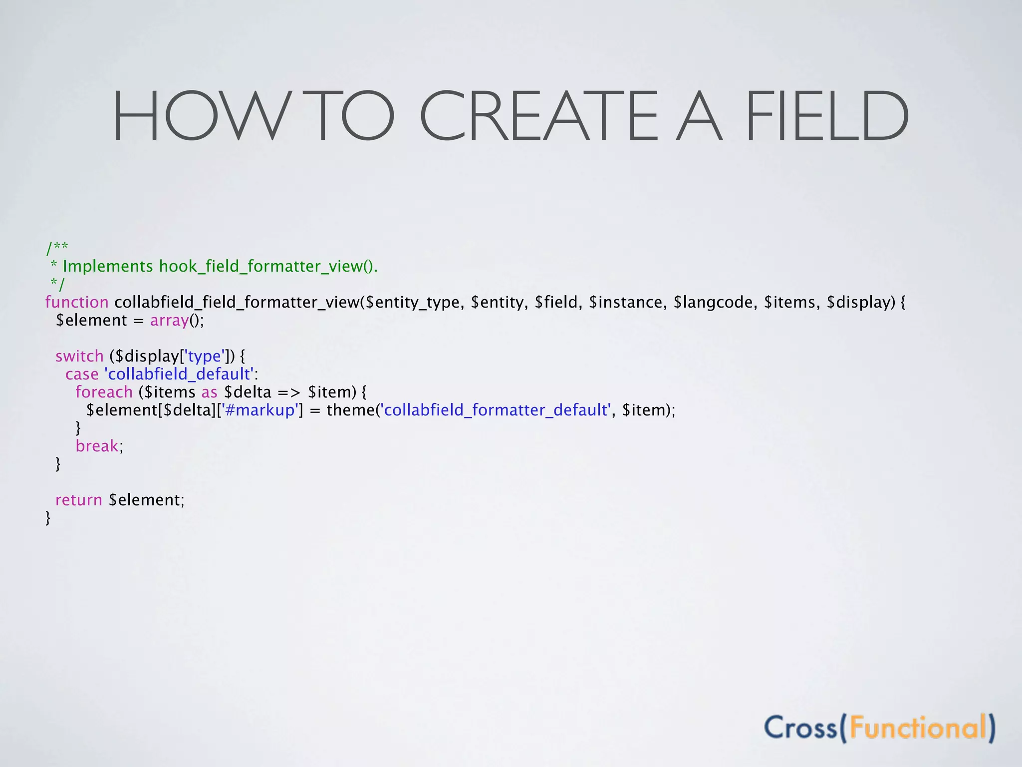 HOW TO CREATE A FIELD
/**
 * Implements hook_field_formatter_view().
 */
function collabfield_field_formatter_view($entity_type, $entity, $field, $instance, $langcode, $items, $display) {
  $element = array();

    switch ($display['type']) {
      case 'collabfield_default':
       foreach ($items as $delta => $item) {
         $element[$delta]['#markup'] = theme('collabfield_formatter_default', $item);
       }
       break;
    }

    return $element;
}
 