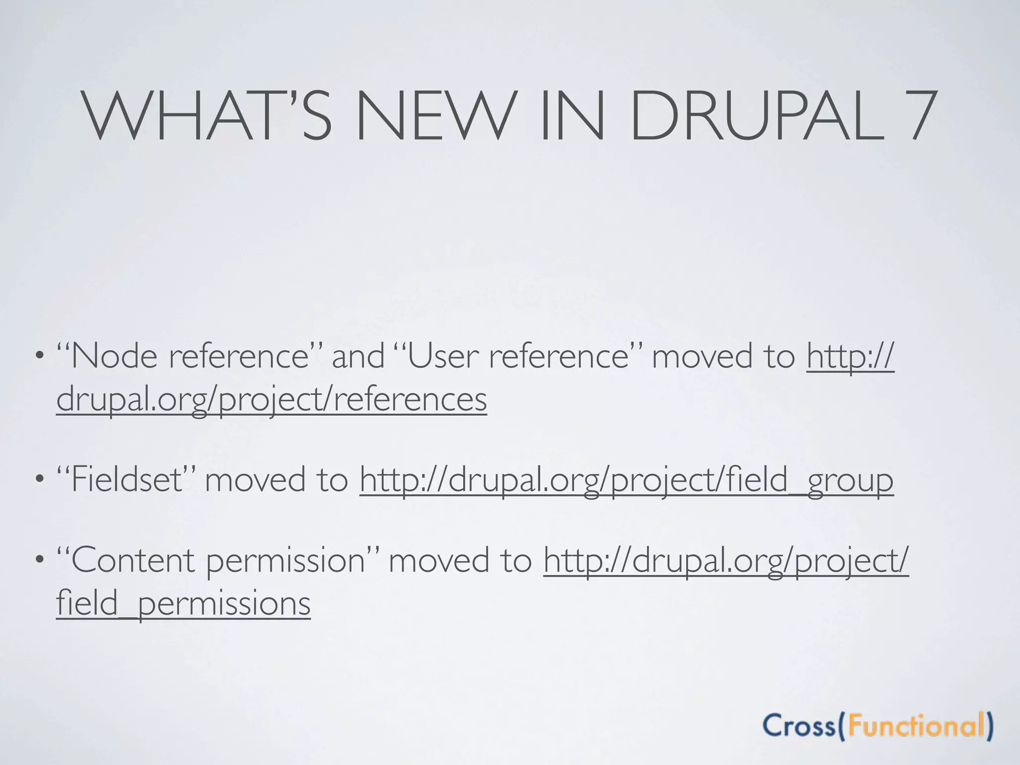 WHAT’S NEW IN DRUPAL 7


• “Node  reference” and “User reference” moved to http://
 drupal.org/project/references

• “Fieldset” moved   to http://drupal.org/project/ﬁeld_group

• “Contentpermission” moved to http://drupal.org/project/
 ﬁeld_permissions
 