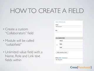 HOW TO CREATE A FIELD

• Createa custom
 “Collaborators” ﬁeld

• Module will be called
 “collabﬁeld”

• Unlimited value ﬁeld with a
 Name, Role and Link text
 ﬁelds within
 