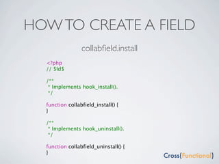 HOW TO CREATE A FIELD
                 collabﬁeld.install
  <?php
  // $Id$

  /**
   * Implements hook_install().
   */

  function collabfield_install() {
  }

  /**
   * Implements hook_uninstall().
   */

  function collabfield_uninstall() {
  }
 