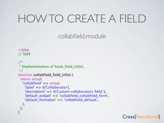 HOW TO CREATE A FIELD
                         collabﬁeld.module
<?php
// $Id$

/**
 * Implementation of hook_field_info().
 */
function collabfield_field_info() {
  return array(
    'collabfield' => array(
      'label' => t('Collaborator'),
      'description' => t('Custom collaborators field.'),
      'default_widget' => 'collabfield_collabfield_form',
      'default_formatter' => 'collabfield_default',
    ),
  );
}
 