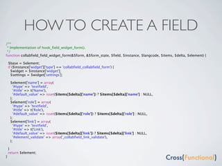 HOW TO CREATE A FIELD
/**
 * Implementation of hook_field_widget_form().
 */
function collabfield_field_widget_form(&$form, &$form_state, $field, $instance, $langcode, $items, $delta, $element) {

    $base = $element;
    if ($instance['widget']['type'] == 'collabfield_collabfield_form') {
      $widget = $instance['widget'];
      $settings = $widget['settings'];

     $element['name'] = array(
       '#type' => 'textfield',
       '#title' => t('Name'),
       '#default_value' => isset($items[$delta]['name']) ? $items[$delta]['name'] : NULL,
     );
     $element['role'] = array(
       '#type' => 'textfield',
       '#title' => t('Role'),
       '#default_value' => isset($items[$delta]['role']) ? $items[$delta]['role'] : NULL,
     );
     $element['link'] = array(
       '#type' => 'textfield',
       '#title' => t('Link'),
       '#default_value' => isset($items[$delta]['link']) ? $items[$delta]['link'] : NULL,
       '#element_validate' => array('_collabfield_link_validate'),
     );

    }
    return $element;
}
 