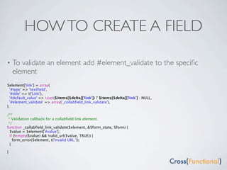 HOW TO CREATE A FIELD

•   To validate an element add #element_validate to the speciﬁc
    element
$element['link'] = array(
  '#type' => 'textfield',
  '#title' => t('Link'),
  '#default_value' => isset($items[$delta]['link']) ? $items[$delta]['link'] : NULL,
  '#element_validate' => array('_collabfield_link_validate'),
);

/**
 * Validation callback for a collabfield link element.
 */
function _collabfield_link_validate($element, &$form_state, $form) {
  $value = $element['#value'];
  if (!empty($value) && !valid_url($value, TRUE)) {
    form_error($element, t('Invalid URL.'));
  }

}
 