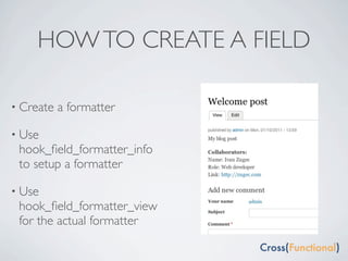 HOW TO CREATE A FIELD

• Create   a formatter

• Use
 hook_ﬁeld_formatter_info
 to setup a formatter

• Use
 hook_ﬁeld_formatter_view
 for the actual formatter
 