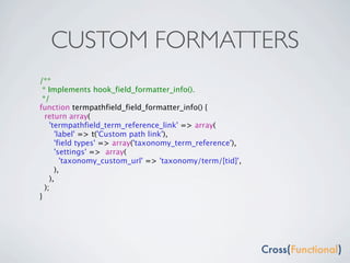 CUSTOM FORMATTERS
/**
 * Implements hook_field_formatter_info().
 */
function termpathfield_field_formatter_info() {
  return array(
    'termpathfield_term_reference_link' => array(
      'label' => t('Custom path link'),
      'field types' => array('taxonomy_term_reference'),
      'settings' => array(
        'taxonomy_custom_url' => 'taxonomy/term/[tid]',
      ),
    ),
  );
}
 