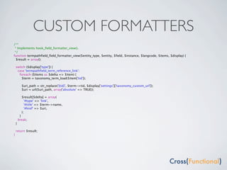 CUSTOM FORMATTERS
/**
 * Implements hook_field_formatter_view().
 */
function termpathfield_field_formatter_view($entity_type, $entity, $field, $instance, $langcode, $items, $display) {
  $result = array();

    switch ($display['type']) {
     case 'termpathfield_term_reference_link':
      foreach ($items as $delta => $item) {
        $term = taxonomy_term_load($item['tid']);

          $uri_path = str_replace('[tid]', $term->tid, $display['settings']['taxonomy_custom_url']);
          $uri = url($uri_path, array('absolute' => TRUE));

          $result[$delta] = array(
            '#type' => 'link',
            '#title' => $term->name,
            '#href' => $uri,
          );
         }
        break;
    }

    return $result;
}
 