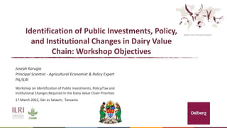 Better lives through livestock
Identification of Public Investments, Policy,
and Institutional Changes in Dairy Value
Chain: Workshop Objectives
Joseph Karugia
Principal Scientist - Agricultural Economist & Policy Expert
PIL/ILRI
Workshop on Identification of Public Investments, Policy/Tax and
Institutional Changes Required in the Dairy Value Chain Priorities
17 March 2022, Dar es Salaam, Tanzania
 