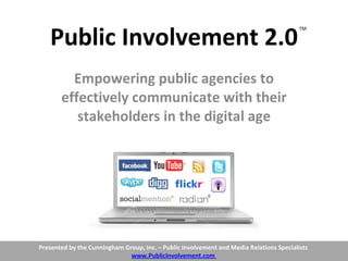 Public Involvement 2.0 Empowering public agencies to effectively communicate with their stakeholders in the digital age TM Presented by the Cunningham Group, Inc. – Public Involvement and Media Relations Specialists  www.PublicInvolvement.com  