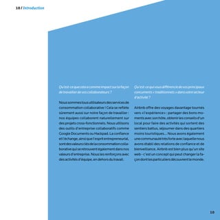 10
Qu’est-cequecelaacommeimpactsurlafaçon
detravaillerdevoscollaborateurs?
Noussommestousutilisateursdesservicesde
consommation collaborative ! Cela se reflète
sûrement aussi sur notre façon de travailler :
nos équipes collaborent naturellement sur
desprojetscross-fonctionnels.Nousutilisons
des outils d’entreprise collaboratifs comme
GoogleDocumentsouHackpad.Laconfiance
etl’échange,ainsiquel’espritentrepreneurial,
sontdesvaleursclésdelaconsommationcolla-
borativequiseretrouventégalementdansnos
valeursd’entreprise.Nouslesrenforçonsavec
desactivitésd’équipe,endehorsdutravail.
Qu’est-cequivousdifférenciedevosprincipaux
concurrents«traditionnels»dansvotresecteur
d’activité?
Airbnb offre des voyages davantage tournés
vers «l’expérience» : partager des bons mo-
mentsavecsonhôte,obtenirlesconseilsd’un
local pour faire des activités qui sortent des
sentiers battus, séjourner dans des quartiers
moins touristiques... Nous avons également
unecommunautétrèsforteaveclaquellenous
avons établi des relations de confiance et de
bienveillance. Airbnb est bien plus qu’un site
web-c’estunconceptquipeutchangerlafa-
çondontlesparticuliersdécouvrentlemonde.
10 / Introduction
 