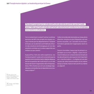 12
12/Transformationdigitale :unleadershipportéparleComex
Pendantlongtempslecollaboratifaétéabordédupointdevuedel’outil,
avecl’idéequel’outilcollaboratifallaitnaturellementconduirelesemployés
àsemettreàcollaborer.
Ceci a notamment conduit Gartner à estimer
que plus de 80% des projets de réseaux so-
ciauxmenésparlesdépartementsITallaient
échouer,carcesdernierssonthabituésàfour-
nir des solutions technologiques et non des
solutions centrées sur la valeur apportée aux
métiersouauxclients9
.
Aujourd’hui, forts de cette expérience, les
ComexetautreC-suitesontconscientsquela
questiondelatransformationdigitaledépasse
deloinlaquestiondel’outiletqu’ilyaunréel
besoinderevoirl’organisationdesentreprises.
Ainsi, 74% d’entre eux ont une stratégie digi-
talepoursetransformeretrépondreàcesnou-
veauxenjeux10
.
Cetteremontéedécisionnelleauniveaudela
direction, de plus en plus fréquente, est une
bonne nouvelle, car c’est bien d’une trans-
formation globale de l’organisation dont on
parle.
Soyons honnêtes, beaucoup focalisent ce-
pendant sur le mot « digital » (sans forcé-
mentd’ailleursencomprendrelestenantset
lesaboutissants),alorsquelemotimportant
est«transformation».Ledigitalestunedes
causes de cette transformation et en même
tempsunlevier,maisenrienunefinoumême
un objectif.
10- Forrester : State of digital
business 2014
9- http://www.cio.com/
article/727817/Gartner_Social_
Business_Software_Efforts_
Largely_Unsuccessful_for_Now
 