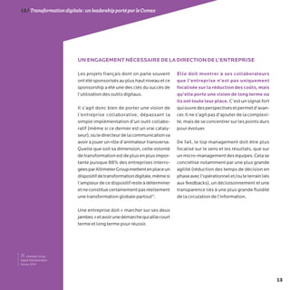13
13/Transformationdigitale :unleadershipportéparleComex
11- Altimeter Group :
Digital Transformation
Survey, 2014.
Les projets français dont on parle souvent
ontétésponsorisésauplushautniveauetce
sponsorship a été une des clés du succès de
l’utilisation des outils digitaux.
Il s’agit donc bien de porter une vision de
l’entreprise collaborative, dépassant la
simple implémentation d’un outil collabo-
ratif (même si ce dernier est un vrai cataly-
seur),oùledirecteurdelacommunicationva
avoir à jouer un rôle d’animateur transverse.
Quelle que soit sa dimension, cette volonté
detransformationestdeplusenplusimpor-
tante puisque 88% des entreprises interro-
géesparAltimeterGroupmettentenplaceun
dispositifdetransformationdigitale,mêmesi
l’ampleur de ce dispositif reste à déterminer
etneconstituecertainementpasréellement
une transformation globale partout11
.
Une entreprise doit « marcher sur ses deux
jambes»etavoirunedémarchequialliecourt
terme et long terme pour réussir.
Elle doit montrer à ses collaborateurs
que l’entreprise n’est pas uniquement
focalisée sur la réduction des coûts, mais
qu’elle porte une vision de long terme où
ils ont toute leur place. C’est un signal fort
quiouvredesperspectivesetpermetd’avan-
cer. Il ne s’agit pas d’ajouter de la complexi-
té, mais de se concentrer sur les points durs
pour évoluer.
De fait, le top management doit être plus
focalisé sur le sens et les résultats, que sur
unmicro-managementdeséquipes.Celase
concrétise notamment par une plus grande
agilité (réduction des temps de décision en
phaseavecl’opérationnelet/ouleterrainliés
aux feedbacks), un décloisonnement et une
transparence liés à une plus grande fluidité
de la circulation de l’information.
UN ENGAGEMENT NÉCESSAIRE DE LA DIRECTION DE L’ENTREPRISE
 