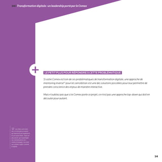 14
14/Transformationdigitale :unleadershipportéparleComex
LEPETITPLUSPOURRÉPONDREÀCETTEPROBLÉMATIQUE
SivotreComexestloindecesproblématiquesdetransformationdigitale,uneapprochede
mentoringinversé12
pourlessensibiliser,estunedessolutionspossiblespourleurpermettrede
prendreconsciencedesenjeuxdemanièreinteractive.
Maisn’oubliezpasquesileComexporteceprojet,cen’estpasuneapprochetop-downquidoiten
découlerpourautant.
12- Les rôles sont inver-
sés: ce n’est pas un senior
qui transmet son expérience
et son savoir-faire, mais un
plus jeune, qui va partager
ses connaissances et «
mettre à la page» son aîné
sur certains sujets, comme
le digital.
 