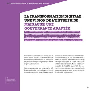 15
15/Transformationdigitale :unleadershipportéparleComex
LATRANSFORMATIONDIGITALE,
UNE VISION DE L’ENTREPRISE
MAIS AUSSI UNE
GOUVERNANCE ADAPTÉE
Si la transformation digitale ne se résume pas à une question d’outil,
il reste très important que le top management comprenne les enjeux
liés à ces technologies collaboratives et les potentialités et impacts
qui en découlent tant sur le plan organisationnel que sur le plan métier.
En effet, même si nous n’en sommes qu’au
début, tout s’accélère et ce cycle de trans-
formationencorebalbutiantestprimordial.
Deveniruneentreprisedigitalenesefaitpas
du jour au lendemain.
Cela passe par poser une gouvernance suf-
fisamment solide, résistante à la culture en
silo et hiérarchique développée dans les
entreprisesengénéral.Maisaussisuffisam-
mentsouplepourqu’ellepuisses’adapterà
l’existant,ainsiqu’auxusagesquivontsedé-
velopper petit à petit au sein de la structure
et dans les interactions. Même si dans une
enquête de fin 2014, seules 16% des per-
sonnesinterrogéespensentque ceschéma
degouvernanceestbiencomprisetdéployé
dans toute l’organisation13
.
13- Altimeter : Social
Business Governance:
A Framework to Execute
Social Business Strategy.
Novembre 2014.
 