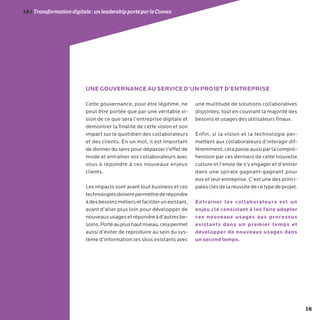 16
16/Transformationdigitale :unleadershipportéparleComex
Cette gouvernance, pour être légitime, ne
peut être portée que par une véritable vi-
sion de ce que sera l’entreprise digitale et
démontrer la finalité de cette vision et son
impact sur le quotidien des collaborateurs
et des clients. En un mot, il est important
de donner du sens pour dépasser l’effet de
mode et entraîner vos collaborateurs avec
vous à répondre à ces nouveaux enjeux
clients.
Les impacts sont avant tout business et ces
technologiesdoiventpermettrederépondre
àdesbesoinsmétiersetfaciliterunexistant,
avant d’aller plus loin pour développer de
nouveauxusagesetrépondreàd’autresbe-
soins.Portéauplushautniveau,celapermet
aussi d’éviter de reproduire au sein du sys-
tème d’information les silos existants avec
une multitude de solutions collaboratives
disjointes, tout en couvrant la majorité des
besoins et usages des utilisateurs finaux.
Enfin, si la vision et la technologie per-
mettent aux collaborateurs d’interagir dif-
féremment,celapasseaussiparlacompré-
hension par ces derniers de cette nouvelle
culture et l’envie de s’y engager et d’entrer
dans une spirale gagnant-gagnant pour
eux et leur entreprise. C’est une des princi-
palesclésdelaréussitedecetypedeprojet.
Entrainer les collaborateurs est un
enjeu clé consistant à les faire adapter
ces nouveaux usages aux processus
existants dans un premier temps et
développer de nouveaux usages dans
un second temps.
UNE GOUVERNANCE AU SERVICE D’UN PROJET D’ENTREPRISE
 