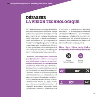 18
18/Transformationdigitale :unleadershipportéparleComex
DÉPASSER
LAVISIONTECHNOLOGIQUE
Il n’y a pas de gouvernance parfaite et elle
doit correspondre à votre entreprise. Il s’agit
surtout d’une gouvernance multiple : il y a la
gouvernance projet (qui peut-être plus ou
moins centralisée), la gouvernance des sys-
tèmes d’information et à plus long terme un
fonctionnement global qui doit permettre à
chacundepartagersonexpérience.Dèslors,
si cette gouvernance doit correspondre à
votreentreprise,elledoitaussimontrerqu’on
est en train de passer à une autre approche.
Cependant, si l’outil peut-être secondaire
quandilsaitsefaireoublier,ilpeutdevenir
unvraifreinquandiln’estpasdutoutergo-
nomiqueounerépondpasauxbesoinsdes
utilisateurs. Partez bien, pour éviter cela,
des besoins métiers de vos collaborateurs
quivontpouvoirêtredéclinésenusagescol-
laboratifs.Surtout,nevouslimitezpasàune
visiondecourtterme:voscollaborateursvont
gagner en maturité, leurs usages collabora-
tifsvontdoncévoluerdansletemps.Silecol-
laboratif n’a pas attendu le 2.0 pour exister,
son renforcement dans les entreprises est
lié aussi à la montée en puissance d’outils
collaboratifs comme les réseaux sociaux
d’entreprise et plus largement les digital
workplaces.Cestechnologiescollaboratives
vont largement faciliter la « concrétisation »
de ces usages collaboratifs, comme en son
temps l’e-mail, qui a facilité largement la
communicationdesentreprises,mêmesices
dernières faisaient sans jusqu’alors.
Une répartition budgétaire
homme/solutiondéséquilibrée
Budget
technologique
Budget
humain
80%20%
80% 20%
 