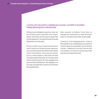 19
19/Transformationdigitale :unleadershipportéparleComex
Utilisons une métaphore sportive : bien sûr
les infrastructures sportives sont impor-
tantes, mais elles ne sont que le support de
votrepratiqueetc’estavanttoutdevousque
dépendent vos résultats.
Et tout comme vous ne pouvez pas forcé-
ment choisir vos infrastructures sportives,
vousnechoisirezpasforcémentvotreréseau
social d’entreprise. Vous pouvez penser
qu’il y a mieux ailleurs, mais dans les faits
vousallezdevoirfaireavecetc’estdoncbien
votre investissement et votre engagement
quivontfaireladifférence.Nenégligezsur-
tout pas la préparation avant le lancement
de la plateforme.
Bien souvent on blâme l’outil pour le
manque de réussite de ce type de projet,
mais ce n’est pas le principal responsable.
L’absence d’accompagnement, visant à
faire adhérer les collaborateurs à l’outil et à
l’utiliser dans leur quotidien, est un facteur
d’échec. L’adhésion à cet outil n’est en rien
unefinalité,cen’estqu’unmoyenpourfaire
évoluer les modes de travail.
L’OUTIL EST SOUVENT L’ARBRE QUI CACHE LA FORÊT D’AUTRES
PROBLÉMATIQUES À RÉSOUDRE
 