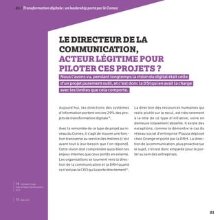 21
21/Transformationdigitale :unleadershipportéparleComex
LEDIRECTEURDELA
COMMUNICATION,
ACTEURLÉGITIMEPOUR
PILOTERCESPROJETS?
Nous l’avons vu, pendant longtemps la vision du digital était celle
d’un projet purement outil, et c’est donc la DSI qui en avait la charge
avec les limites que cela comporte.
Aujourd’hui, les directions des systèmes
d’information portent encore 29% des pro-
jets de transformation digitale14
.
Avec la remontée de ce type de projet au ni-
veau du Comex, il s’agit de trouver une fonc-
tion transverse au service des métiers (c’est
avant tout à leur besoin que l’on répond).
Cette vision doit comprendre aussi bien les
enjeux internes que ceux portés en externe.
Les organisations se tournent vers la direc-
tion de la communication et la DRH quand
cen’estpasleCEOquilaportedirectement15
.
La direction des ressources humaines qui
reste plutôt sur le recul, est très rarement
à la tête de ce type d’initiative, voire en
demeure totalement absente. Il existe des
exceptions, comme le démontre le cas du
réseau social d’entreprise Plazza déployé
chez Orange et porté par la DRH. La direc-
tiondelacommunication,plusproactivesur
le sujet, s’en est donc emparée pour le por-
ter au sein des entreprises.
15- Ibid. 42%
14 - Altimeter Group :
State of Digital Transformation,
2014
 