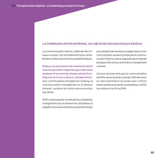 22
22/Transformationdigitale :unleadershipportéparleComex
La communication interne, habituée des ré-
seaux sociaux, est normalement plus sensi-
biliséeàcettecultureetàcesproblématiques.
Deplus,les processus de communication
sont les premiers impactés par cette mise
en place d’un outil de réseau social d’en-
treprise et d’une culture collaborative ;
avec comme partie émergée de l’iceberg, la
communication managériale ou le fameux
intranet, symbole de cette communication
top-down.
Enfin,toutelapartieconstituantlaconduitedu
changement qui va amener les utilisateurs à
adoptercenouveloutildansunpremiertemps
puisadopterdenouveauxusagesdansunse-
cond, est bien souvent portée par la commu-
nicationinterne,pierreangulairedecetypede
pratique.Elleestaucentredecechangement
culturel.
Cela ne veut pas dire que la communication
doitêtreseuleàporterceprojet.Elledoitavoir
un rôle d’animation du projet avec comme
autrespartiesprenantessouhaitables,laDSI,
lesmétiersetenfinlaDRH.
LA COMMUNICATION INTERNE, AU CŒUR DE CES NOUVEAUX ENJEUX
 