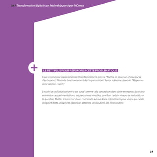 24
24/Transformationdigitale :unleadershipportéparleComex
LEPETITPLUSPOURRÉPONDREÀCETTEPROBLÉMATIQUE
Faut-ilcommencerparrepenserlefonctionnementinterne?Mettreenplaceunréseausocial
d’entreprise?Revoirlefonctionnementdel’organisation?Revoirlebusinessmodel?Repenser
votrerelationclient?
Lesujetdeladigitalisationn’apassurgicommecelasansraisondansvotreentreprise,Ilexistea
minimadesexpérimentations,despersonnesinvesties,ayantuncertainniveaudematuritésur
laquestion.Mettezlesinterlocuteursconcernésautourd’unemêmetablepourvoircequiexiste,
vospointsforts,vospointsfaibles,lesattentes,vossoutiens,lesfreinsàvenir.
 