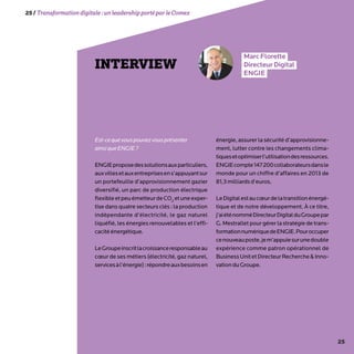 25
25/Transformationdigitale :unleadershipportéparleComex
INTERVIEW
MarcFlorette
DirecteurDigital
ENGIE
Est-cequevouspouvezvousprésenter
ainsiqueENGIE?
ENGIEproposedessolutionsauxparticuliers,
auxvillesetauxentreprisesens’appuyantsur
un portefeuille d’approvisionnement gazier
diversifié, un parc de production électrique
flexibleetpeuémetteurdeCO2
etuneexper-
tise dans quatre secteurs clés : la production
indépendante d’électricité, le gaz naturel
liquéfié, les énergies renouvelables et l’effi-
cacitéénergétique.
LeGroupeinscritlacroissanceresponsableau
cœur de ses métiers (électricité, gaz naturel,
servicesàl’énergie):répondreauxbesoinsen
énergie, assurer la sécurité d’approvisionne-
ment, lutter contre les changements clima-
tiquesetoptimiserl’utilisationdesressources.
ENGIEcompte147200collaborateursdansle
monde pour un chiffre d’affaires en 2013 de
81,3milliardsd’euros.
LeDigitalestaucœurdelatransitionénergé-
tique et de notre développement. À ce titre,
j’aiéténomméDirecteurDigitalduGroupepar
G. Mestrallet pour gérer la stratégie de trans-
formationnumériquedeENGIE.Pouroccuper
cenouveauposte,jem’appuiesurunedouble
expérience comme patron opérationnel de
BusinessUnitetDirecteurRechercheInno-
vationduGroupe.
 