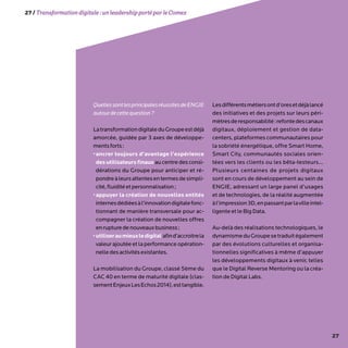 27
QuellessontlesprincipalesréussitesdeENGIE
autourdecettequestion?
LatransformationdigitaleduGroupeestdéjà
amorcée, guidée par 3 axes de développe-
mentsforts:
•ancrer toujours d’avantage l’expérience
des utilisateurs finaux au centre des consi-
dérations du Groupe pour anticiper et ré-
pondreàleursattentesentermesdesimpli-
cité,fluiditéetpersonnalisation;
•appuyer la création de nouvelles entités
internesdédiéesàl’innovationdigitalefonc-
tionnant de manière transversale pour ac-
compagner la création de nouvelles offres
enrupturedenouveauxbusiness;
•utiliseraumieuxledigital afind’accroitrela
valeur ajoutée et la performance opération-
nelledesactivitésexistantes.
La mobilisation du Groupe, classé 5ème du
CAC 40 en terme de maturité digitale (clas-
sementEnjeuxLesEchos2014),esttangible.
Lesdifférentsmétiersontd’oresetdéjàlancé
des initiatives et des projets sur leurs péri-
mètresderesponsabilité:refontedescanaux
digitaux, déploiement et gestion de data-
centers, plateformes communautaires pour
la sobriété énergétique, offre Smart Home,
Smart City, communautés sociales orien-
tées vers les clients ou les bêta-testeurs…
Plusieurs centaines de projets digitaux
sont en cours de développement au sein de
ENGIE, adressant un large panel d’usages
et de technologies, de la réalité augmentée
àl’impression3D,enpassantparlavilleintel-
ligente et le Big Data.
Au-delà des réalisations technologiques, le
dynamismeduGroupesetraduitégalement
par des évolutions culturelles et organisa-
tionnelles significatives à même d’appuyer
les développements digitaux à venir, telles
que le Digital Reverse Mentoring ou la créa-
tion de Digital Labs.
27/Transformationdigitale :unleadershipportéparleComex
 