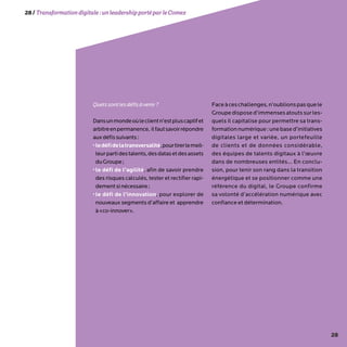 28
Quelssontlesdéfisàvenir?
Dansunmondeoùleclientn’estpluscaptifet
arbitreenpermanence, ilfautsavoirrépondre
auxdéfissuivants:
•ledéfidelatransversalité,pourtirerlemeil-
leurpartidestalents,desdatasetdesassets
duGroupe;
•le défi de l’agilité, afin de savoir prendre
des risques calculés, tester et rectifier rapi-
dementsinécessaire;
•le défi de l’innovation, pour explorer de
nouveaux segments d’affaire et apprendre
à«co-innover».
Faceàceschallenges,n’oublionspasquele
Groupe dispose d’immensesatoutssurles-
quels il capitalise pour permettre sa trans-
formationnumérique:unebased’initiatives
digitales large et variée, un portefeuille
de clients et de données considérable,
des équipes de talents digitaux à l’œuvre
dans de nombreuses entités… En conclu-
sion, pour tenir son rang dans la transition
énergétique et se positionner comme une
référence du digital, le Groupe confirme
sa volonté d’accélération numérique avec
confiance et détermination.
28/Transformationdigitale :unleadershipportéparleComex
 