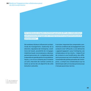 30
30/Renforcerl’engagementdescollaborateurspivot
decettetransformation
Denombreusesenquêtesmontrentqueprèsde80%descollaborateurs
sontaminimadésengagésdel’entrepriseetfontuniquementpreuvede
présentéisme17
.
De nombreux facteurs influencent cet état :
mode de management, leadership de la
direction, réputation de l’entreprise, condi-
tions de travail, possibilité de s’engager,
intérêt du travail, reconnaissance, dévelop-
pementpersonnel,etc.Ledigitalpeutaider
àrépondreengrandepartieàcesprobléma-
tiques, si on ne se contente pas d’installer
un outil, mais bien de l’utiliser comme un
levier au service de cet objectif et de cette
évolution culturelle.
Il est donc important de comprendre com-
mentlesconditionsdecetengagementvont
conduire à de l’efficacité, à une démarche
« gagnant/gagnant » pour l’entreprise, ses
collaborateurs et les clients. L’objectif est
de conduire à une fluidification des diffé-
rents processus qui vont simplifier la vie de
l’ensembledespartiesprenantesdel’entre-
prise, y compris les collaborateurs qui ne
doiventpassubirunnouveau processusqui
n’est pas aussi à leur service.
17 - http://www.gallup.com/
poll/165269/worldwide-em-
ployees-engaged-work.aspx
 