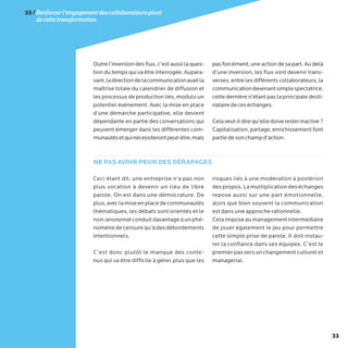33
Outre l’inversion des flux, c’est aussi la ques-
tion du temps qui va être interrogée. Aupara-
vant,ladirectiondelacommunicationavaitla
maîtrise totale du calendrier de diffusion et
les processus de production liés, modulo un
potentiel événement. Avec la mise en place
d’une démarche participative, elle devient
dépendante en partie des conversations qui
peuvent émerger dans les différentes com-
munautésetquinécessiterontpeut-être,mais
pas forcément, une action de sa part. Au delà
d’une inversion, les flux vont devenir trans-
verses, entre les différents collaborateurs, la
communicationdevenantsimplespectatrice,
cette dernière n’étant pas la principale desti-
natairedeceséchanges.
Celaveut-ildirequ’elledoiveresterinactive?
Capitalisation, partage, enrichissement font
partiedesonchampd’action.
Ceci étant dit, une entreprise n’a pas non
plus vocation à devenir un lieu de libre
parole. On est dans une démocrature. De
plus,aveclamiseenplacedecommunautés
thématiques, les débats sont orientés et le
non-anonymatconduitdavantageàunphé-
nomènedecensurequ’àdesdébordements
intentionnels.
C’est donc plutôt le manque des conte-
nus qui va être difficile à gérer, plus que les
risques liés à une modération à postériori
despropos.Lamultiplicationdeséchanges
repose aussi sur une part émotionnelle,
alors que bien souvent la communication
est dans une approche rationnelle.
Celaimposeaumanagementintermédiaire
de jouer également le jeu pour permettre
cette simple prise de parole. Il doit instau-
rer la confiance dans ses équipes. C’est le
premierpasversunchangementculturelet
managérial.
NE PAS AVOIR PEUR DES DÉRAPAGES
33/Renforcerl’engagementdescollaborateurspivot
decettetransformation
 