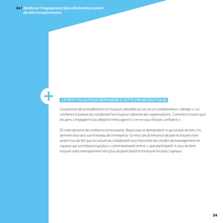 34
34/Renforcerl’engagementdescollaborateurspivot
decettetransformation
LEPETITPLUSPOURRÉPONDREÀCETTEPROBLÉMATIQUE
Laquestiondelamodérationesttoujoursabordéeaucasoùuncollaborateur«dérape».La
confianceàlabaseducollaboratifesttoujoursabsentedesorganisations.Commentvouloirque
lesgenss’engagentsiaudépartlemessageest«onnevousfaitpasconfiance».
Etcetteabsencedeconfianceestmutuelle.Beaucoupsedemandentcequivaleurarrivers’ils
donnentleuravissurleréseaudel’entreprise.Cerefusdelâcherprisedepartetd’autrevient
avanttoutdufaitquelacultureducollaboratifvaàl’encontredesmodesdemanagementen
vigueur,quisontbeaucoupplus«commandandcontrol»,queparticipatif.Avousdefaire
évoluervotremanagementversplusdeparticipatifetd’envoyerlesbonssignaux.
 