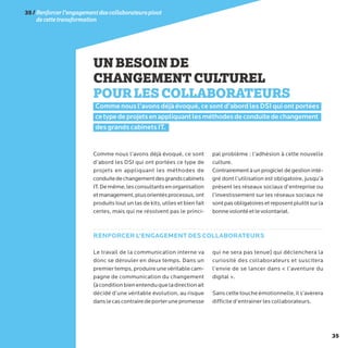 35
UNBESOINDE
CHANGEMENTCULTUREL
POURLESCOLLABORATEURS
Comme nous l’avons déjà évoqué, ce sont d’abord les DSI qui ont portées
cetypedeprojetsenappliquantlesméthodesdeconduitedechangement
des grands cabinets IT.
Comme nous l’avons déjà évoqué, ce sont
d’abord les DSI qui ont portées ce type de
projets en appliquant les méthodes de
conduitedechangementdesgrandscabinets
IT.Demême,lesconsultantsenorganisation
etmanagement,plusorientésprocessus,ont
produits tout un tas de kits, utiles et bien fait
certes, mais qui ne résolvent pas le princi-
pal problème : l’adhésion à cette nouvelle
culture.
Contrairement à un progiciel de gestion inté-
gré dont l’utilisation est obligatoire, jusqu’à
présent les réseaux sociaux d’entreprise ou
l’investissement sur les réseaux sociaux ne
sontpasobligatoiresetreposentplutôtsurla
bonnevolontéetlevolontariat.
Le travail de la communication interne va
donc se dérouler en deux temps. Dans un
premiertemps,produireunevéritablecam-
pagne de communication du changement
(àconditionbienentenduqueladirectionait
décidé d’une véritable évolution, au risque
danslecascontrairedeporterunepromesse
qui ne sera pas tenue) qui déclenchera la
curiosité des collaborateurs et suscitera
l’envie de se lancer dans « l’aventure du
digital ».
Sanscettetoucheémotionnelle,ils’avèrera
difficile d’entrainer les collaborateurs.
RENFORCER L’ENGAGEMENT DES COLLABORATEURS
35/Renforcerl’engagementdescollaborateurspivot
decettetransformation
 