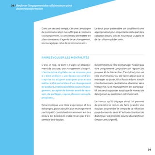 36
Dans un second temps, car une campagne
de communication ne suffit pas à conduire
le changement, il conviendra de mettre en
placeunréseaud’agentsdecechangement,
encouragé par celui des communicants.
Le tout pour permettre un soutien et une
appropriationplusimportantedelapartdes
collaborateurs, de ces nouveaux usages et
de la culture qui découle.
C’est, in fine, ce dont il s’agit : un change-
ment de culture, un changement d’esprit.
L’entreprise digitale ne se résume pas
à « bien utiliser » un réseau social d’en-
treprise ou aligner quelques processus
métiers. On parle bien d’un changement
deposture,etdeleadershippourlemana-
gement,accepterdedonneravantderece-
voir, de partager, copier, donner son avis,
proposer…
Cela implique une libre expression et des
échanges, pour aboutir à un management
participatif, consistant notamment en des
prises de décisions collectives par l’en-
semble de l’équipe.
Evidemment,lerôledemanagernedoitpas
être uniquement conçu dans un rapport de
pouvoir et de hiérarchie. C’est donc plus un
rôle d’animateur ou de facilitateur que le
manager va jouer, il lui faudra donc savoir
coordonnersanscentralismeetanimersans
hiérarchie. Si le management est participa-
tif, on peut supposer aussi que le niveau de
délégation au quotidien est important.
Le temps qu’il dégage ainsi lui permet
de prendre le temps de faire grandir son
équipe, de prendre le temps de la réflexion
pour donner du sens à l’action et surtout de
distinguerlesprioritéspourleshiérarchiser
(important/urgent).
FAIRE ÉVOLUER LES MENTALITÉS
36/Renforcerl’engagementdescollaborateurspivot
decettetransformation
 