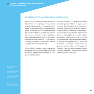 38
Deplusenplusd’entreprisesorganisentdes
hackathons19
afin bien souvent de paraître
digitales. Cependant, ce n’est pas l’organi-
sationdetelsévènements,sansattacheàun
projet plus global, qui va changer la donne.
Pour plus d’efficacité, il est plus pertinent
de chercher d’abord à cultiver les talents
internesdigitaux,plutôtqued’essayerdeles
marginaliser et accepter qu’ils challengent
lanormeexistante20
.Cecirenvoieiciencore
à une problématique plutôt RH.
Si ces talents digitaux ne sont pas assez
nombreux, un groupe pourra acquérir une
entreprisedigitaleafinnotammentdes’im-
prégner de sa culture.
Quant au mythe de la startup dont il fau-
drait s’inspirer, c’est bien un mythe quand
on parle d’organisation. Il n’existe pas de
modèle organisationnel arrêté dans les
startups (bien au contraire, c’est souvent là
qu’elles sont le plus faibles). De très nom-
breuses startups fonctionnent en réalité
de manière traditionnelle, pour ne pas dire
conservatrice etsonttoutsaufdesmodèles
d’innovation managériale et organisa-
tionnelle. Le principal enseignement que
peuvent en revanche en tirer les grands
groupes, c’est que les startups sont le plus
souvent tirées par l’innovation et surtout
orientées client avant tout.
DES DISPOSITIFS D’ACCOMPAGNEMENTS VARIÉS
38/Renforcerl’engagementdescollaborateurspivot
decettetransformation
19 - Un hackathon est un
événement où des
développeurs se réunissent
pour faire de la programmation
collaborative avec pour objectif
de produire un prototype
d’application en quelques
heures. Le terme est constitué
de hack et marathon. Le mérite
est le principal moteur des
participants.
20- http://mashable.
com/2014/05/16/full-new-
york-times-innovation-report/
 