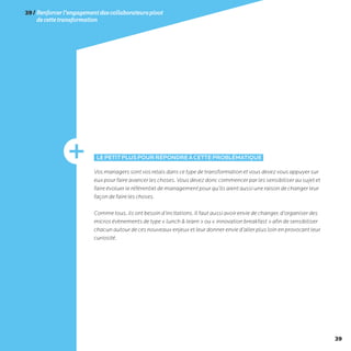 39
39/Renforcerl’engagementdescollaborateurspivot
decettetransformation
LEPETITPLUSPOURRÉPONDREÀCETTEPROBLÉMATIQUE
Vos managers sont vos relais dans ce type de transformation et vous devez vous appuyer sur
eux pour faire avancer les choses. Vous devez donc commencer par les sensibiliser au sujet et
faire évoluer le référentiel de management pour qu’ils aient aussi une raison de changer leur
façon de faire les choses.
Comme tous, ils ont besoin d’incitations. Il faut aussi avoir envie de changer, d’organiser des
micros évènements de type « lunch  learn » ou « innovation breakfast » afin de sensibiliser
chacun autour de ces nouveaux enjeux et leur donner envie d’aller plus loin en provocant leur
curiosité.
 