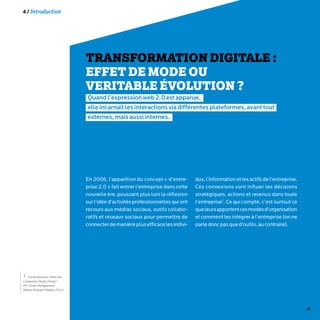4
4 / Introduction
TRANSFORMATION DIGITALE :
EFFET DE MODE OU
VERITABLE ÉVOLUTION ?
Quandl’expressionweb2.0estapparue,
elleincarnaitlesinteractionsviadifférentesplateformes,avanttout
externes,maisaussiinternes.
En 2006, l’apparition du concept « d’entre-
prise 2.0 » fait entrer l’entreprise dans cette
nouvelle ère, poussant plus loin la réflexion
sur l’idée d’activités professionnelles qui ont
recours aux médias sociaux, outils collabo-
ratifs et réseaux sociaux pour permettre de
connecterdemanièreplusefficacelesindivi-
dus,l’informationetlesactifsdel’entreprise.
Ces connexions vont influer les décisions
stratégiques, actions et revenus dans toute
l’entreprise1
. Ce qui compte, c’est surtout ce
queleursapportentcesmodesd’organisation
et comment les intégrer à l’entreprise (on ne
parledoncpasqued’outils,aucontraire).
1 - Social Business: What Are
Companies Really Doing?
MIT Sloan Management
Review Research Report 20122
 