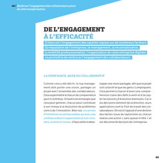 40
DEL’ENGAGEMENT
ÀL’EFFICACITÉ
Si bien sûr l’engagement des salariés repose sur de nombreux facteurs
(la réputation de l’entreprise, le management, la reconnaissance,
la mobilité professionnelle), l’organisation de cette entreprise digitale
va permettre de renforcer l’engagement des collaborateurs.
Comme cela a été décrit, le top manage-
ment doit porter une vision, partager un
projet avec l’ensemble des collaborateurs.
Celavapermettreàchacundecomprendreà
quoiilcontribue.Atraversleséchangesque
cela peut générer, chacun peut contribuer
à son niveau à la résolution de problèmes
voire à de l’innovation. Bien sûr, ces prises
d’initiativesnesontpossiblesqu’avecune
confiancedansl’organisationetsoncoro-
laire,ledroitàl’erreur.Ilfautveilleràdéve-
lopperunevisionpartagée,afinqueleprojet
soit collectif et que les gens s’y impliquent.
Cela permet à chacun d’avoir une compré-
hension claire des défis à venir et d’accep-
ter les besoins d’évolution éventuels. Car si
les décisions viennent de la direction, leurs
applications sont le fruit du travail des col-
laborateurs.Onestàl’opposéd’unedivision
des tâches issue du taylorisme où chacun
réalise une action « sans queue ni tête » et
est déconnecté des buts de l’entreprise.
LA CONFIANCE, BASE DU COLLABORATIF
40/Renforcerl’engagementdescollaborateurspivot
decettetransformation
 