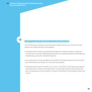42
42/Renforcerl’engagementdescollaborateurspivot
decettetransformation
LEPETITPLUSPOURRÉPONDREÀCETTEPROBLÉMATIQUE
Tout comme la gouvernance, vous devez trouver l’organisation qui vous convient mais qui
porte en elle les piliers de cette culture digitale :
• une organisation en réseau qui développe une approche collaborative qui lui correspond
(communauté, holacratie, leadership tournant) avec un leadership inhérent à cette approche
afin d’être plus autonome, innovante et réactive ;
• une organisation en réseau qui dépasse les frontières de l’entreprise pour inclure l’ensemble
de vos partenaires externes qui sont source de valeur ajoutée ;
• une organisation ouverte et orientée sur ces clients. Car au final si cette organisation digitale
est tirée par cette « relation client augmentée », cela veut dire d’autres modes d’interaction
avec les collaborateurs afin de réduire les couches intermédiaires et démultiplier les points de
contact.
 