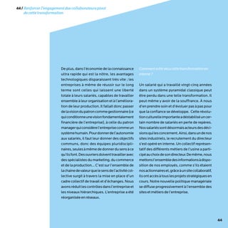 44
De plus, dans l’économie de la connaissance
ultra rapide qui est la nôtre, les avantages
technologiques disparaissent très vite ; les
entreprises à même de réussir sur le long
terme sont celles qui laissent une liberté
totale à leurs salariés, capables de travailler
ensemble à leur organisation et à l’améliora-
tion de leur production. Il fallait donc passer
delavisiondupatroncommegestionnaire(ce
quiconditionneunevisionfondamentalement
financière de l’entreprise), à celle du patron
managerquiconsidèrel’entreprisecommeun
systèmehumain.Pourdonnerdel’autonomie
aux salariés, il faut leur donner des objectifs
communs, donc des équipes pluridiscipli-
naires,seulesàmêmededonnerdusensàce
qu’ilsfont.Desouvriersdoiventtravailleravec
des spécialistes du marketing, du commerce
et de la production… C’est sur l’ensemble de
lachainedevaleurquelesensdel’activitécol-
lective surgit à travers la mise en place d’un
cadre collectif de travail et d’échanges. Nous
avonsréduitlescontrôlesdansl’entrepriseet
les niveaux hiérarchiques. L’entreprise a été
réorganiséeenréseaux.
Commentaétévécucettetransformationen
interne?
Un salarié qui a travaillé vingt-cinq années
dans un système pyramidal classique peut
être perdu dans une telle transformation. Il
peut même y avoir de la souffrance. À nous
d’en prendre soin et d’évoluer pas à pas pour
que la confiance se développe. Cette révolu-
tionculturelleimportanteadéstabiliséuncer-
tain nombre de salariés en perte de repères.
Nossalariéssontdésormaisacteursdesdéci-
sionsquilesconcernent.Ainsi,dansundenos
sites industriels, le recrutement du directeur
s’est opéré en interne. Un collectif représen-
tatif des différents métiers de l’usine a parti-
cipéauchoixdesondirecteur.Demême,nous
mettonsl’ensembledesinformationsàdispo-
sition de nos employés, comme s’ils étaient
nosactionnaireset,grâceàunsitecollaboratif,
ilsontaccèsàtouslesprojetsstratégiquesen
cours. Notre nouvelle politique managériale
se diffuse progressivement à l’ensemble des
sitesetmétiersdel’entreprise.
44/Renforcerl’engagementdescollaborateurspivot
decettetransformation
 