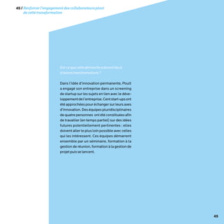 45
Est-cequecettedémarcheadonnélieuà
d’autrestransformations?
Dans l’idée d’innovation permanente, Poult
a engagé son entreprise dans un screening
de startup sur les sujets en lien avec le déve-
loppementdel’entreprise.Centstart-upsont
été approchées pour échanger sur leurs axes
d’innovation. Des équipes pluridisciplinaires
dequatrepersonnes ontétéconstituéesafin
de travailler (en temps partiel) sur des idées
futures potentiellement pertinentes : elles
doivent aller le plus loin possible avec celles
qui les intéressent. Ces équipes démarrent
ensemble par un séminaire, formation à la
gestion de réunion, formation à la gestion de
projetpuisselancent.
45/Renforcerl’engagementdescollaborateurspivot
decettetransformation
 